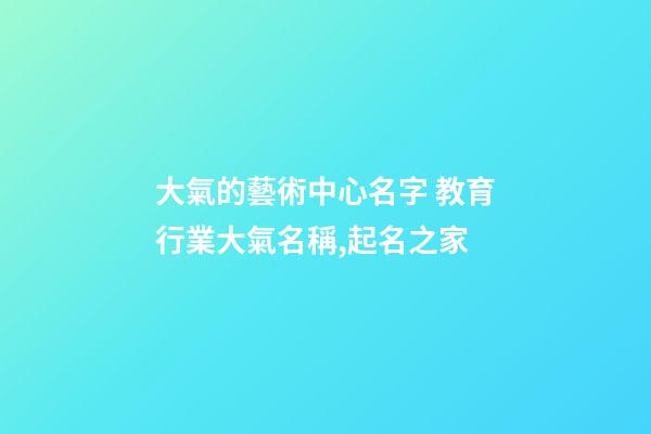 大氣的藝術中心名字 教育行業大氣名稱,起名之家-第1張-店鋪起名-玄機派